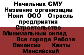 Начальник СМУ › Название организации ­ Нони, ООО › Отрасль предприятия ­ Строительство › Минимальный оклад ­ 76 000 - Все города Работа » Вакансии   . Ханты-Мансийский,Нефтеюганск г.